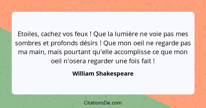 Etoiles, cachez vos feux ! Que la lumière ne voie pas mes sombres et profonds désirs ! Que mon oeil ne regarde pas ma... - William Shakespeare