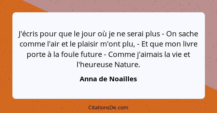 J'écris pour que le jour où je ne serai plus - On sache comme l'air et le plaisir m'ont plu, - Et que mon livre porte à la foule fu... - Anna de Noailles