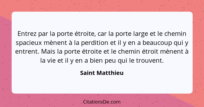 Entrez par la porte étroite, car la porte large et le chemin spacieux mènent à la perdition et il y en a beaucoup qui y entrent. Mais... - Saint Matthieu