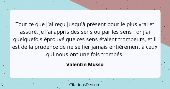 Tout ce que j'ai reçu jusqu'à présent pour le plus vrai et assuré, je l'ai appris des sens ou par les sens : or j'ai quelquefois... - Valentin Musso