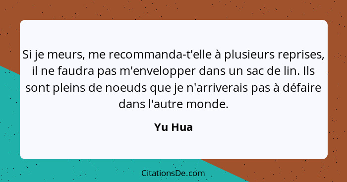 Si je meurs, me recommanda-t'elle à plusieurs reprises, il ne faudra pas m'envelopper dans un sac de lin. Ils sont pleins de noeuds que je n'... - Yu Hua