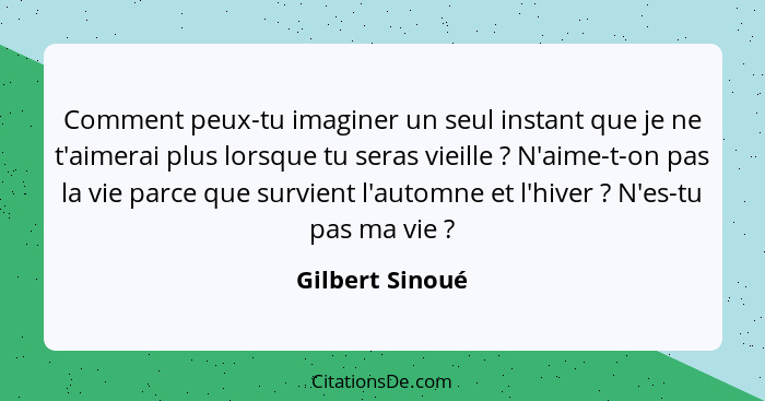 Comment peux-tu imaginer un seul instant que je ne t'aimerai plus lorsque tu seras vieille ? N'aime-t-on pas la vie parce que su... - Gilbert Sinoué