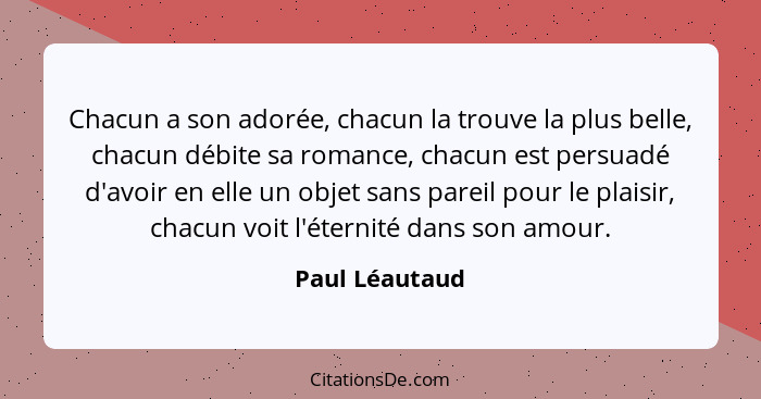 Chacun a son adorée, chacun la trouve la plus belle, chacun débite sa romance, chacun est persuadé d'avoir en elle un objet sans parei... - Paul Léautaud