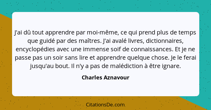 J'ai dû tout apprendre par moi-même, ce qui prend plus de temps que guidé par des maîtres. J'ai avalé livres, dictionnaires, encycl... - Charles Aznavour