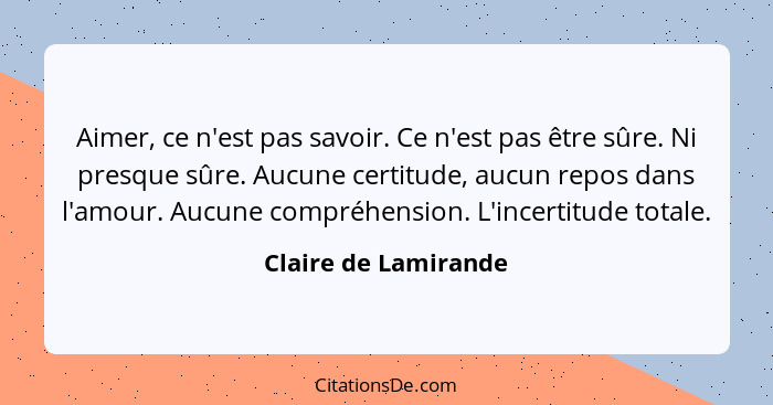 Aimer, ce n'est pas savoir. Ce n'est pas être sûre. Ni presque sûre. Aucune certitude, aucun repos dans l'amour. Aucune compréhe... - Claire de Lamirande