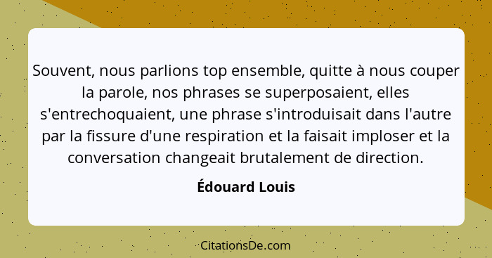 Souvent, nous parlions top ensemble, quitte à nous couper la parole, nos phrases se superposaient, elles s'entrechoquaient, une phrase... - Édouard Louis