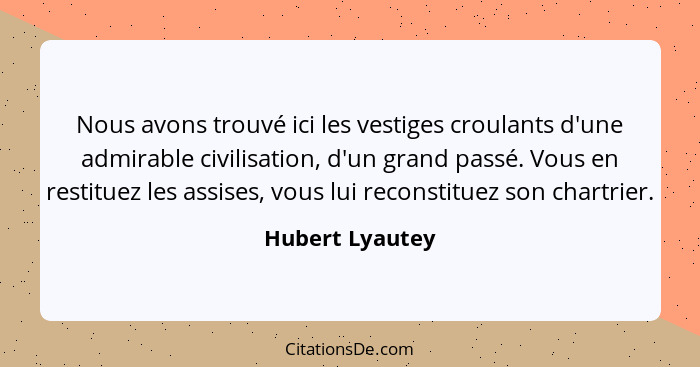 Nous avons trouvé ici les vestiges croulants d'une admirable civilisation, d'un grand passé. Vous en restituez les assises, vous lui... - Hubert Lyautey