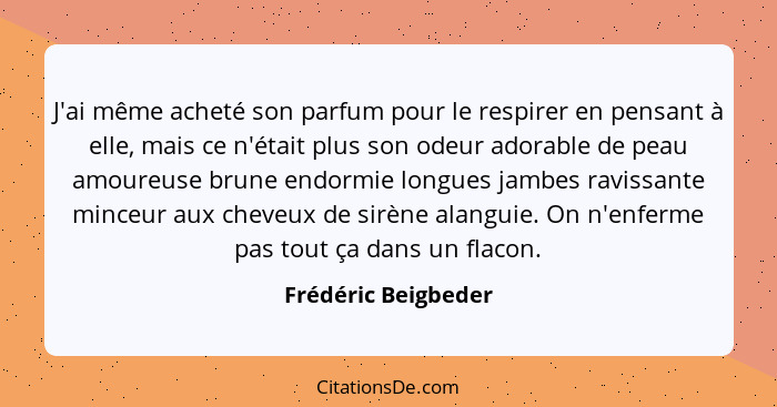 J'ai même acheté son parfum pour le respirer en pensant à elle, mais ce n'était plus son odeur adorable de peau amoureuse brune e... - Frédéric Beigbeder