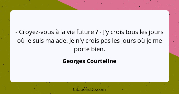 - Croyez-vous à la vie future ? - J'y crois tous les jours où je suis malade. Je n'y crois pas les jours où je me porte bien... - Georges Courteline