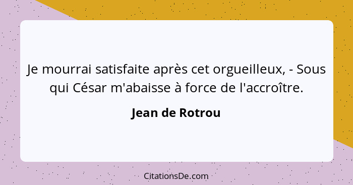 Je mourrai satisfaite après cet orgueilleux, - Sous qui César m'abaisse à force de l'accroître.... - Jean de Rotrou