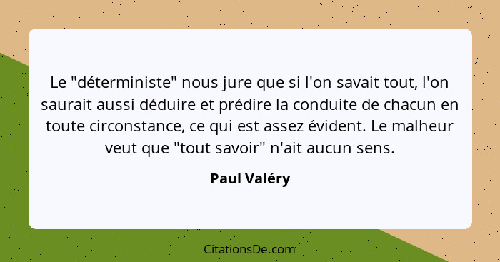 Le "déterministe" nous jure que si l'on savait tout, l'on saurait aussi déduire et prédire la conduite de chacun en toute circonstance,... - Paul Valéry