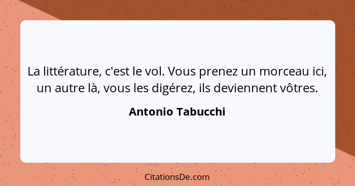 La littérature, c'est le vol. Vous prenez un morceau ici, un autre là, vous les digérez, ils deviennent vôtres.... - Antonio Tabucchi