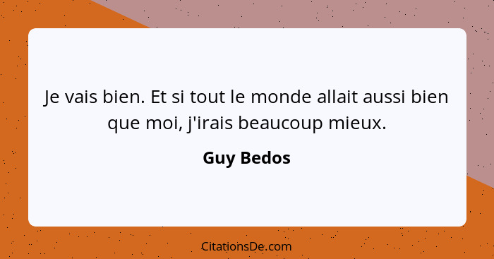 Je vais bien. Et si tout le monde allait aussi bien que moi, j'irais beaucoup mieux.... - Guy Bedos