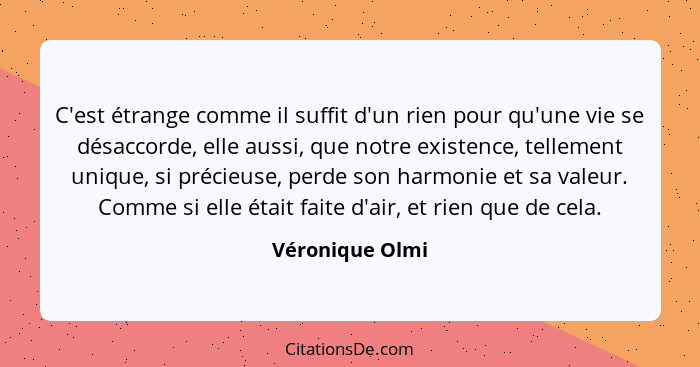 C'est étrange comme il suffit d'un rien pour qu'une vie se désaccorde, elle aussi, que notre existence, tellement unique, si précieus... - Véronique Olmi