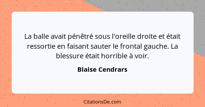 La balle avait pénêtré sous l'oreille droite et était ressortie en faisant sauter le frontal gauche. La blessure était horrible à vo... - Blaise Cendrars