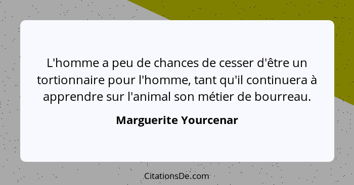 L'homme a peu de chances de cesser d'être un tortionnaire pour l'homme, tant qu'il continuera à apprendre sur l'animal son méti... - Marguerite Yourcenar