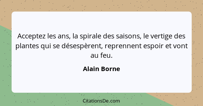 Acceptez les ans, la spirale des saisons, le vertige des plantes qui se désespèrent, reprennent espoir et vont au feu.... - Alain Borne