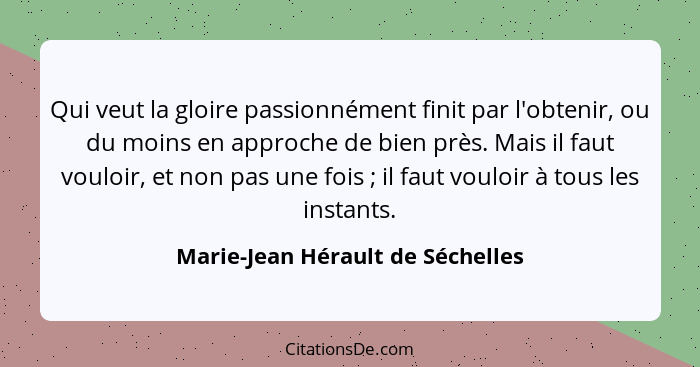 Qui veut la gloire passionnément finit par l'obtenir, ou du moins en approche de bien près. Mais il faut vouloir, et... - Marie-Jean Hérault de Séchelles