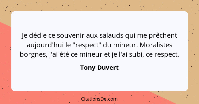 Je dédie ce souvenir aux salauds qui me prêchent aujourd'hui le "respect" du mineur. Moralistes borgnes, j'ai été ce mineur et je l'ai s... - Tony Duvert