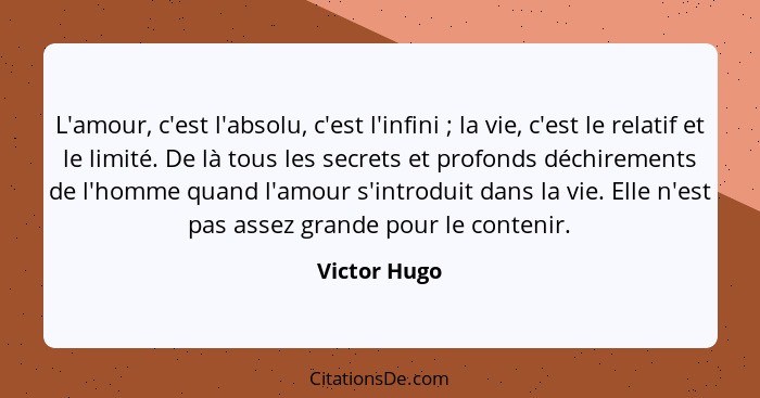 L'amour, c'est l'absolu, c'est l'infini ; la vie, c'est le relatif et le limité. De là tous les secrets et profonds déchirements de... - Victor Hugo