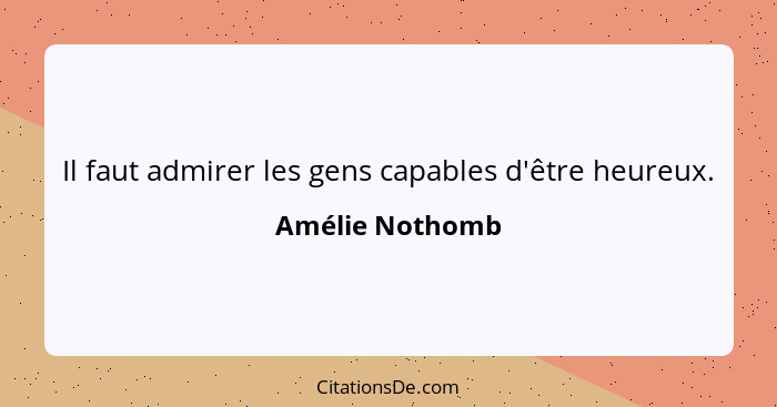 Il faut admirer les gens capables d'être heureux.... - Amélie Nothomb