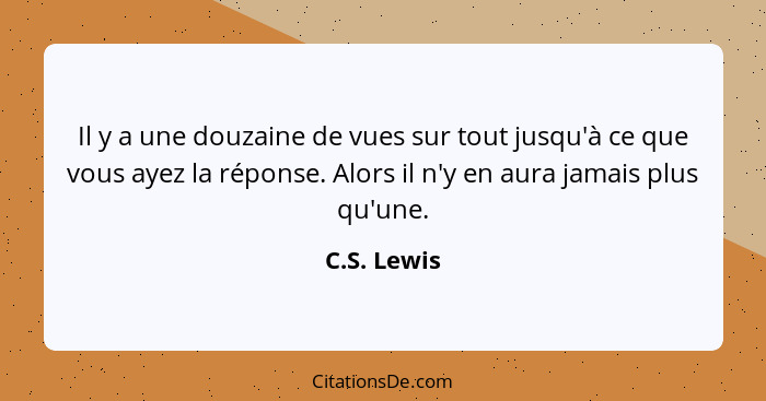 Il y a une douzaine de vues sur tout jusqu'à ce que vous ayez la réponse. Alors il n'y en aura jamais plus qu'une.... - C.S. Lewis