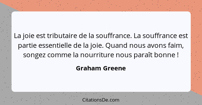 La joie est tributaire de la souffrance. La souffrance est partie essentielle de la joie. Quand nous avons faim, songez comme la nourr... - Graham Greene