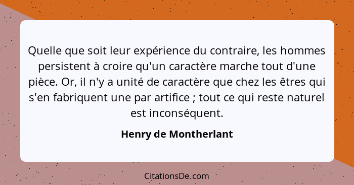 Quelle que soit leur expérience du contraire, les hommes persistent à croire qu'un caractère marche tout d'une pièce. Or, il n'... - Henry de Montherlant