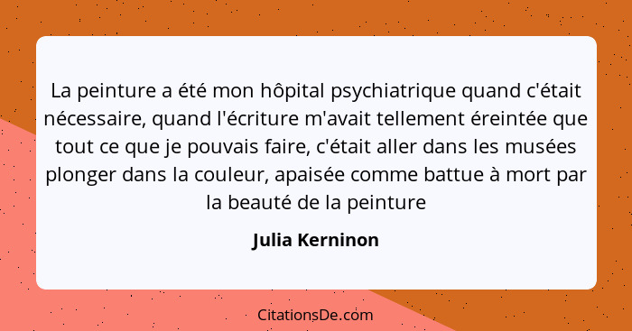 La peinture a été mon hôpital psychiatrique quand c'était nécessaire, quand l'écriture m'avait tellement éreintée que tout ce que je... - Julia Kerninon