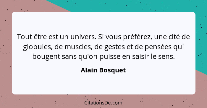 Tout être est un univers. Si vous préférez, une cité de globules, de muscles, de gestes et de pensées qui bougent sans qu'on puisse en... - Alain Bosquet