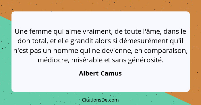 Une femme qui aime vraiment, de toute l'âme, dans le don total, et elle grandit alors si démesurément qu'il n'est pas un homme qui ne d... - Albert Camus