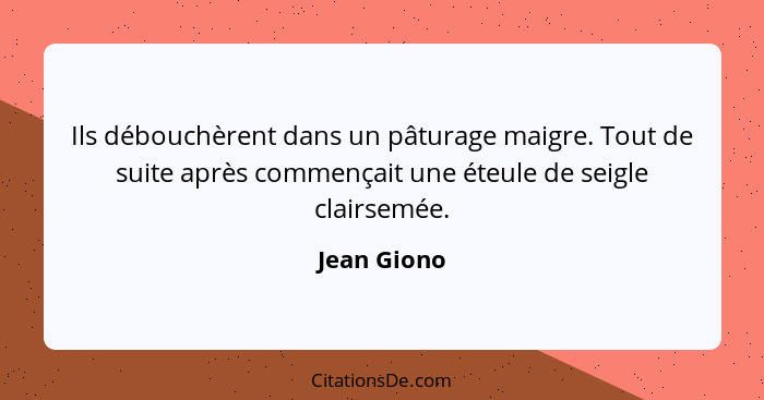 Ils débouchèrent dans un pâturage maigre. Tout de suite après commençait une éteule de seigle clairsemée.... - Jean Giono