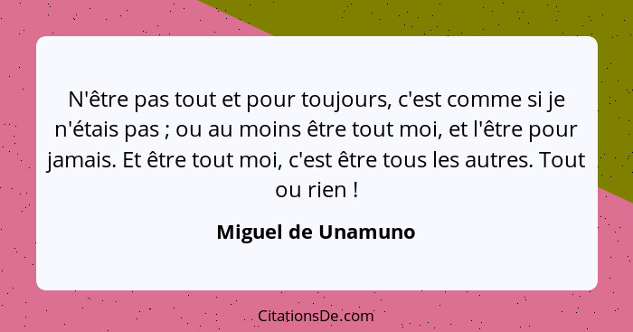 N'être pas tout et pour toujours, c'est comme si je n'étais pas ; ou au moins être tout moi, et l'être pour jamais. Et être t... - Miguel de Unamuno