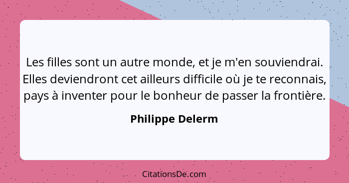 Les filles sont un autre monde, et je m'en souviendrai. Elles deviendront cet ailleurs difficile où je te reconnais, pays à inventer... - Philippe Delerm