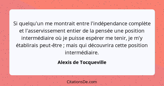 Si quelqu'un me montrait entre l'indépendance complète et l'asservissement entier de la pensée une position intermédiaire où j... - Alexis de Tocqueville