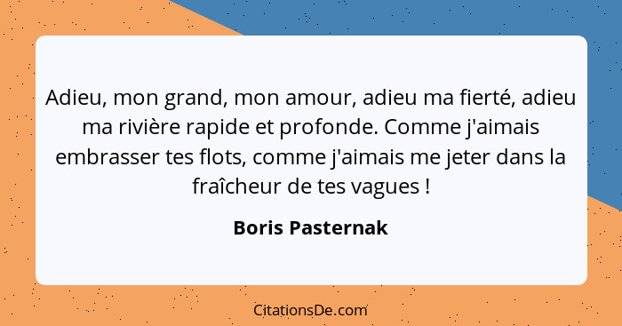 Adieu, mon grand, mon amour, adieu ma fierté, adieu ma rivière rapide et profonde. Comme j'aimais embrasser tes flots, comme j'aimai... - Boris Pasternak