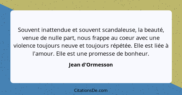 Souvent inattendue et souvent scandaleuse, la beauté, venue de nulle part, nous frappe au coeur avec une violence toujours neuve... - Jean d'Ormesson