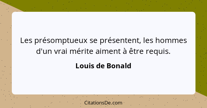 Les présomptueux se présentent, les hommes d'un vrai mérite aiment à être requis.... - Louis de Bonald