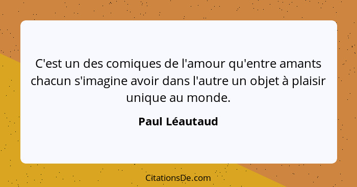 C'est un des comiques de l'amour qu'entre amants chacun s'imagine avoir dans l'autre un objet à plaisir unique au monde.... - Paul Léautaud