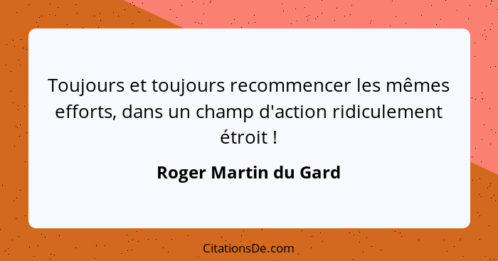 Toujours et toujours recommencer les mêmes efforts, dans un champ d'action ridiculement étroit !... - Roger Martin du Gard