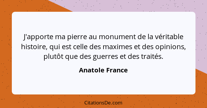 J'apporte ma pierre au monument de la véritable histoire, qui est celle des maximes et des opinions, plutôt que des guerres et des tr... - Anatole France