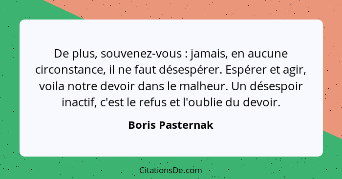 De plus, souvenez-vous : jamais, en aucune circonstance, il ne faut désespérer. Espérer et agir, voila notre devoir dans le mal... - Boris Pasternak