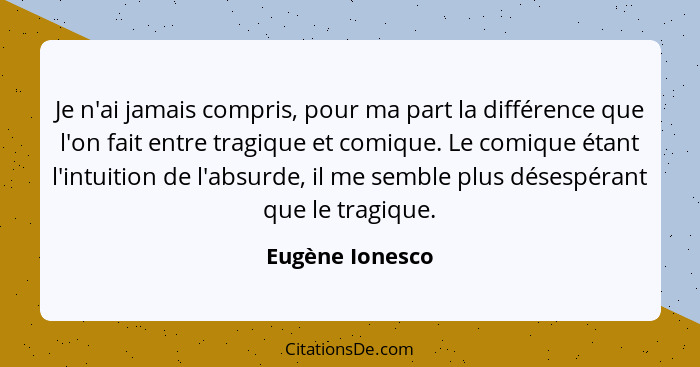 Je n'ai jamais compris, pour ma part la différence que l'on fait entre tragique et comique. Le comique étant l'intuition de l'absurde... - Eugène Ionesco