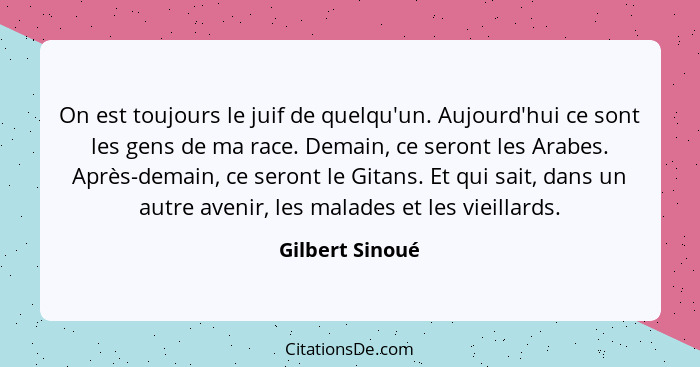 On est toujours le juif de quelqu'un. Aujourd'hui ce sont les gens de ma race. Demain, ce seront les Arabes. Après-demain, ce seront... - Gilbert Sinoué