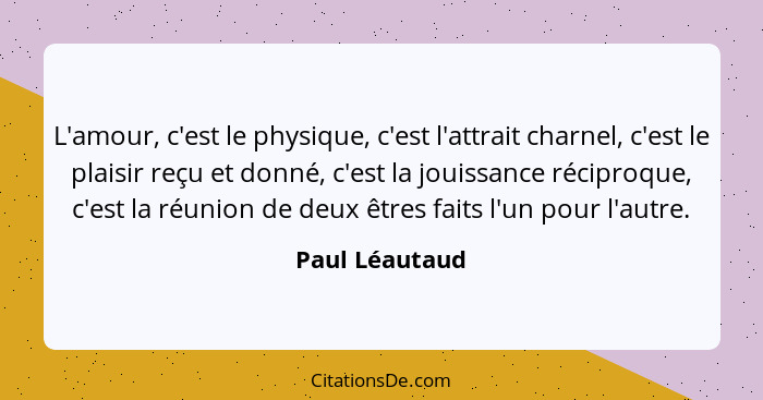 L'amour, c'est le physique, c'est l'attrait charnel, c'est le plaisir reçu et donné, c'est la jouissance réciproque, c'est la réunion... - Paul Léautaud