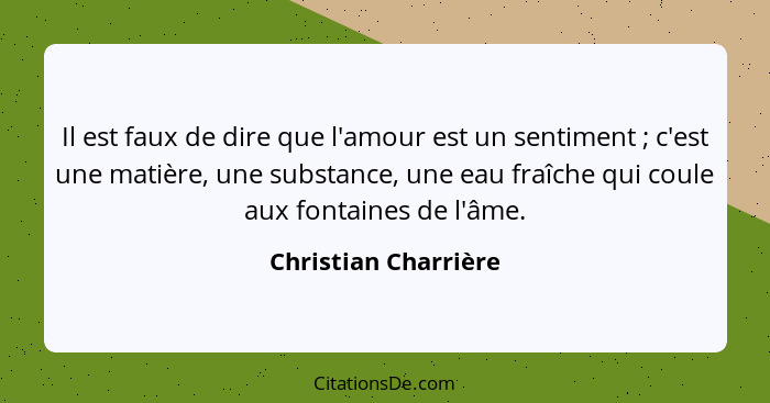 Il est faux de dire que l'amour est un sentiment ; c'est une matière, une substance, une eau fraîche qui coule aux fontaine... - Christian Charrière