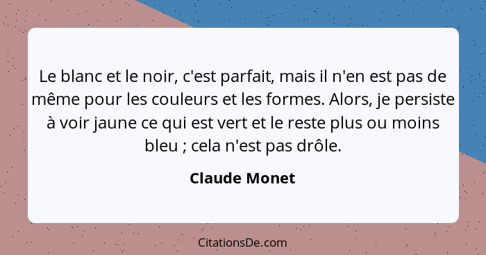 Le blanc et le noir, c'est parfait, mais il n'en est pas de même pour les couleurs et les formes. Alors, je persiste à voir jaune ce qu... - Claude Monet