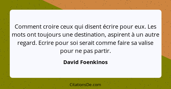 Comment croire ceux qui disent écrire pour eux. Les mots ont toujours une destination, aspirent à un autre regard. Ecrire pour soi s... - David Foenkinos