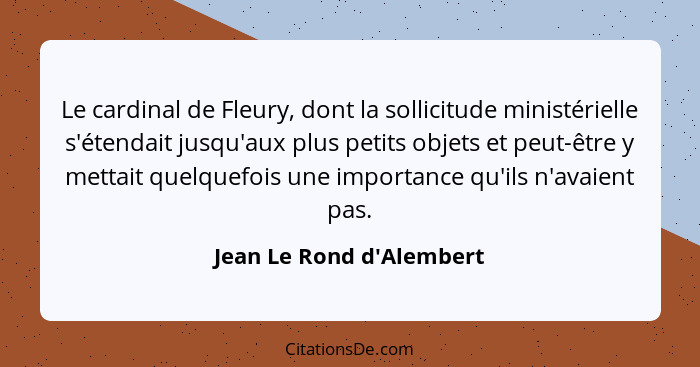 Le cardinal de Fleury, dont la sollicitude ministérielle s'étendait jusqu'aux plus petits objets et peut-être y mettait... - Jean Le Rond d'Alembert