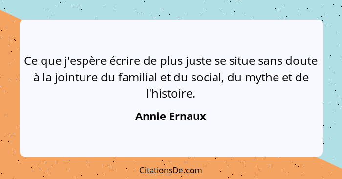 Ce que j'espère écrire de plus juste se situe sans doute à la jointure du familial et du social, du mythe et de l'histoire.... - Annie Ernaux